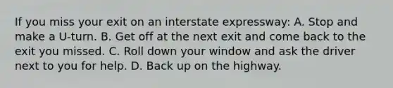 If you miss your exit on an interstate expressway: A. Stop and make a U-turn. B. Get off at the next exit and come back to the exit you missed. C. Roll down your window and ask the driver next to you for help. D. Back up on the highway.