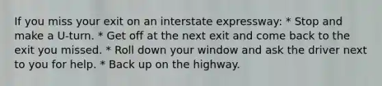 If you miss your exit on an interstate expressway: * Stop and make a U-turn. * Get off at the next exit and come back to the exit you missed. * Roll down your window and ask the driver next to you for help. * Back up on the highway.