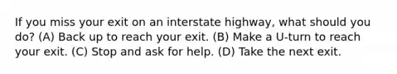 If you miss your exit on an interstate highway, what should you do? (A) Back up to reach your exit. (B) Make a U-turn to reach your exit. (C) Stop and ask for help. (D) Take the next exit.