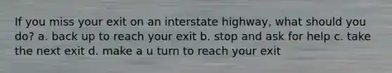 If you miss your exit on an interstate highway, what should you do? a. back up to reach your exit b. stop and ask for help c. take the next exit d. make a u turn to reach your exit