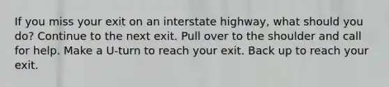 If you miss your exit on an interstate highway, what should you do? Continue to the next exit. Pull over to the shoulder and call for help. Make a U-turn to reach your exit. Back up to reach your exit.