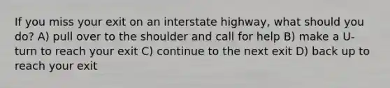 If you miss your exit on an interstate highway, what should you do? A) pull over to the shoulder and call for help B) make a U-turn to reach your exit C) continue to the next exit D) back up to reach your exit