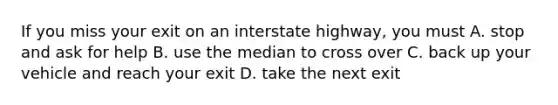 If you miss your exit on an interstate highway, you must A. stop and ask for help B. use the median to cross over C. back up your vehicle and reach your exit D. take the next exit