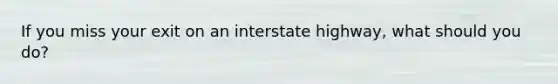 If you miss your exit on an interstate highway, what should you do?