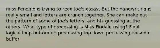 miss Fendale is trying to read Joe's essay, But the handwriting is really small and letters are crunch together. She can make out the pattern of some of Joe's letters, and his guessing at the others. What type of processing is Miss Findale using? Final logical loop bottom up processing top down processing episodic buffer