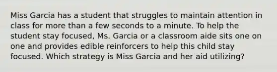 Miss Garcia has a student that struggles to maintain attention in class for more than a few seconds to a minute. To help the student stay focused, Ms. Garcia or a classroom aide sits one on one and provides edible reinforcers to help this child stay focused. Which strategy is Miss Garcia and her aid utilizing?