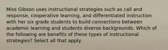 Miss Gibson uses instructional strategies such as call and response, cooperative learning, and differentiated instruction with her six grade students to build connections between academic learning and students diverse backgrounds. Which of the following are benefits of these types of instructional strategies? Select all that apply.