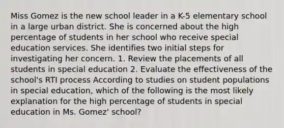 Miss Gomez is the new school leader in a K-5 elementary school in a large urban district. She is concerned about the high percentage of students in her school who receive special education services. She identifies two initial steps for investigating her concern. 1. Review the placements of all students in special education 2. Evaluate the effectiveness of the school's RTI process According to studies on student populations in special education, which of the following is the most likely explanation for the high percentage of students in special education in Ms. Gomez' school?