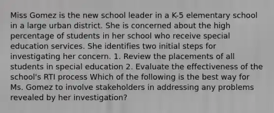 Miss Gomez is the new school leader in a K-5 elementary school in a large urban district. She is concerned about the high percentage of students in her school who receive special education services. She identifies two initial steps for investigating her concern. 1. Review the placements of all students in special education 2. Evaluate the effectiveness of the school's RTI process Which of the following is the best way for Ms. Gomez to involve stakeholders in addressing any problems revealed by her investigation?