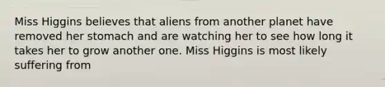 Miss Higgins believes that aliens from another planet have removed her stomach and are watching her to see how long it takes her to grow another one. Miss Higgins is most likely suffering from