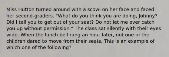 Miss Hutton turned around with a scowl on her face and faced her​ second-graders. "What do you think you are​ doing, Johnny? Did I tell you to get out of your​ seat? Do not let me ever catch you up without​ permission." The class sat silently with their eyes wide. When the lunch bell rang an hour​ later, not one of the children dared to move from their seats. This is an example of which one of the​ following?