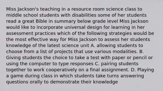 Miss Jackson's teaching in a resource room science class to middle school students with disabilities some of her students read a great Bible in summary below grade level Miss Jackson would like to incorporate universal design for learning in her assessment practices which of the following strategies would be the most effective way for Miss Jackson to assess her students knowledge of the latest science unit A. allowing students to choose from a list of projects that use various modalities. B. Giving students the choice to take a test with paper or pencil or using the computer to type responses C. pairing students together to work cooperatively on a final assignment. D. Playing a game during class in which students take turns answering questions orally to demonstrate their knowledge