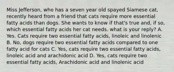 Miss Jefferson, who has a seven year old spayed Siamese cat, recently heard from a friend that cats require more essential fatty acids than dogs. She wants to know if that's true and, if so, which essential fatty acids her cat needs. what is your reply? A. Yes. Cats require two essential fatty acids, linoleic and linolenic B. No, dogs require two essential fatty acids compared to one fatty acid for cats C. Yes, cats require two essential fatty acids, linoleic acid and arachidonic acid D. Yes, cats require two essential fatty acids, Arachidonic acid and linolenic acid