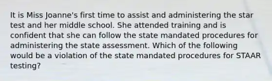 It is Miss Joanne's first time to assist and administering the star test and her middle school. She attended training and is confident that she can follow the state mandated procedures for administering the state assessment. Which of the following would be a violation of the state mandated procedures for STAAR testing?