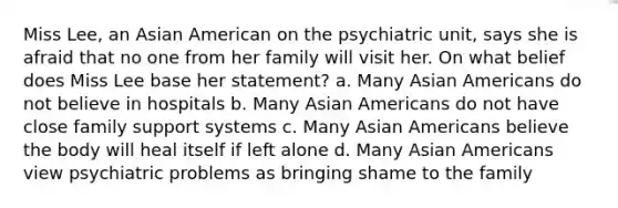 Miss Lee, an Asian American on the psychiatric unit, says she is afraid that no one from her family will visit her. On what belief does Miss Lee base her statement? a. Many Asian Americans do not believe in hospitals b. Many Asian Americans do not have close family support systems c. Many Asian Americans believe the body will heal itself if left alone d. Many Asian Americans view psychiatric problems as bringing shame to the family