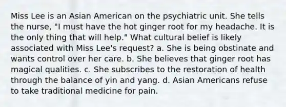 Miss Lee is an Asian American on the psychiatric unit. She tells the nurse, "I must have the hot ginger root for my headache. It is the only thing that will help." What cultural belief is likely associated with Miss Lee's request? a. She is being obstinate and wants control over her care. b. She believes that ginger root has magical qualities. c. She subscribes to the restoration of health through the balance of yin and yang. d. Asian Americans refuse to take traditional medicine for pain.