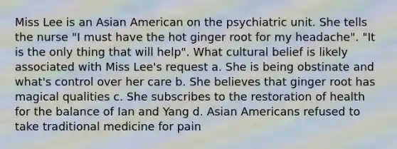 Miss Lee is an Asian American on the psychiatric unit. She tells the nurse "I must have the hot ginger root for my headache". "It is the only thing that will help". What cultural belief is likely associated with Miss Lee's request a. She is being obstinate and what's control over her care b. She believes that ginger root has magical qualities c. She subscribes to the restoration of health for the balance of Ian and Yang d. Asian Americans refused to take traditional medicine for pain