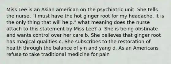 Miss Lee is an Asian american on the psychiatric unit. She tells the nurse, "I must have the hot ginger root for my headache. It is the only thing that will help." what meaning does the nurse attach to this statement by Miss Lee? a. She is being obstinate and wants control over her care b. She believes that ginger root has magical qualities c. She subscribes to the restoration of health through the balance of yin and yang d. Asian Americans refuse to take traditional medicine for pain