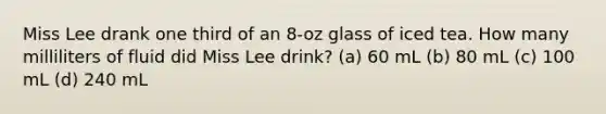 Miss Lee drank one third of an 8-oz glass of iced tea. How many milliliters of fluid did Miss Lee drink? (a) 60 mL (b) 80 mL (c) 100 mL (d) 240 mL