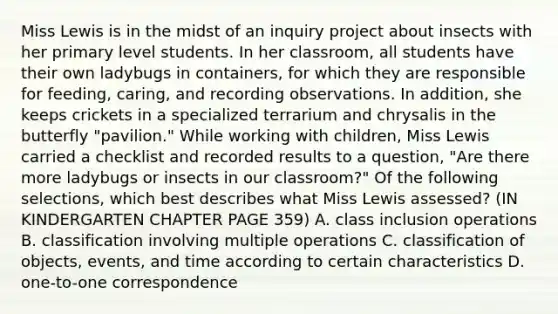 Miss Lewis is in the midst of an inquiry project about insects with her primary level students. In her classroom, all students have their own ladybugs in containers, for which they are responsible for feeding, caring, and recording observations. In addition, she keeps crickets in a specialized terrarium and chrysalis in the butterfly "pavilion." While working with children, Miss Lewis carried a checklist and recorded results to a question, "Are there more ladybugs or insects in our classroom?" Of the following selections, which best describes what Miss Lewis assessed? (IN KINDERGARTEN CHAPTER PAGE 359) A. class inclusion operations B. classification involving multiple operations C. classification of objects, events, and time according to certain characteristics D. one-to-one correspondence