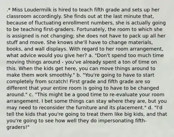 .* Miss Loudermilk is hired to teach fifth grade and sets up her classroom accordingly. She finds out at the last minute that, because of fluctuating enrollment numbers, she is actually going to be teaching first-graders. Fortunately, the room to which she is assigned is not changing; she does not have to pack up all her stuff and move. She knows she'll have to change materials, books, and wall displays. With regard to her room arrangement, what advice would you give her? a. "Don't spend too much time moving things around - you've already spent a ton of time on this. When the kids get here, you can move things around to make them work smoothly." b. "You're going to have to start completely from scratch! First grade and fifth grade are so different that your entire room is going to have to be changed around." c. "This might be a good time to re-evaluate your room arrangement. I bet some things can stay where they are, but you may need to reconsider the furniture and its placement." d. "I'd tell the kids that you're going to treat them like big kids, and that you're going to see how well they do impersonating fifth-graders!"