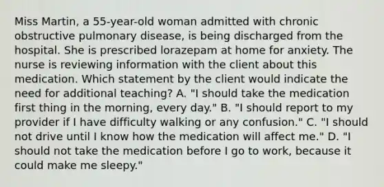 Miss Martin, a 55-year-old woman admitted with chronic obstructive pulmonary disease, is being discharged from the hospital. She is prescribed lorazepam at home for anxiety. The nurse is reviewing information with the client about this medication. Which statement by the client would indicate the need for additional teaching? A. "I should take the medication first thing in the morning, every day." B. "I should report to my provider if I have difficulty walking or any confusion." C. "I should not drive until I know how the medication will affect me." D. "I should not take the medication before I go to work, because it could make me sleepy."