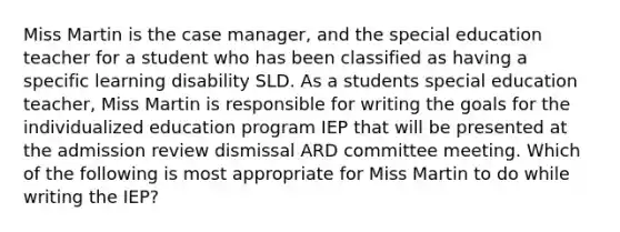 Miss Martin is the case manager, and the special education teacher for a student who has been classified as having a specific learning disability SLD. As a students special education teacher, Miss Martin is responsible for writing the goals for the individualized education program IEP that will be presented at the admission review dismissal ARD committee meeting. Which of the following is most appropriate for Miss Martin to do while writing the IEP?