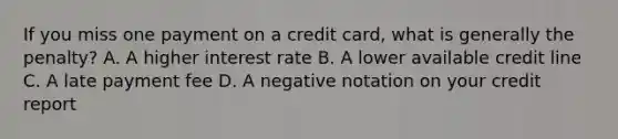 If you miss one payment on a credit card, what is generally the penalty? A. A higher interest rate B. A lower available credit line C. A late payment fee D. A negative notation on your credit report