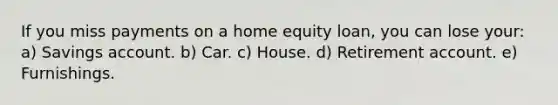 If you miss payments on a home equity loan, you can lose your: a) Savings account. b) Car. c) House. d) Retirement account. e) Furnishings.