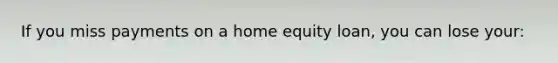 If you miss payments on a home equity loan, you can lose your: