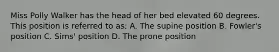 Miss Polly Walker has the head of her bed elevated 60 degrees. This position is referred to as: A. The supine position B. Fowler's position C. Sims' position D. The prone position