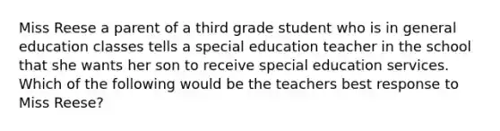 Miss Reese a parent of a third grade student who is in general education classes tells a special education teacher in the school that she wants her son to receive special education services. Which of the following would be the teachers best response to Miss Reese?