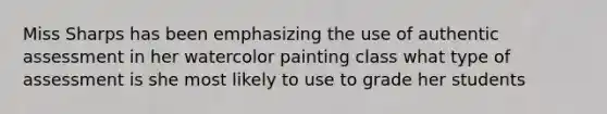 Miss Sharps has been emphasizing the use of authentic assessment in her watercolor painting class what type of assessment is she most likely to use to grade her students