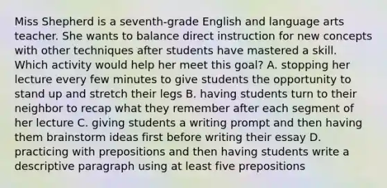 Miss Shepherd is a seventh-grade English and language arts teacher. She wants to balance direct instruction for new concepts with other techniques after students have mastered a skill. Which activity would help her meet this goal? A. stopping her lecture every few minutes to give students the opportunity to stand up and stretch their legs B. having students turn to their neighbor to recap what they remember after each segment of her lecture C. giving students a writing prompt and then having them brainstorm ideas first before writing their essay D. practicing with prepositions and then having students write a descriptive paragraph using at least five prepositions