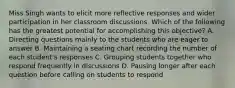 Miss Singh wants to elicit more reflective responses and wider participation in her classroom discussions. Which of the following has the greatest potential for accomplishing this objective? A. Directing questions mainly to the students who are eager to answer B. Maintaining a seating chart recording the number of each student's responses C. Grouping students together who respond frequently in discussions D. Pausing longer after each question before calling on students to respond