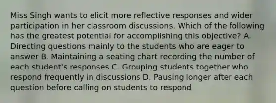 Miss Singh wants to elicit more reflective responses and wider participation in her classroom discussions. Which of the following has the greatest potential for accomplishing this objective? A. Directing questions mainly to the students who are eager to answer B. Maintaining a seating chart recording the number of each student's responses C. Grouping students together who respond frequently in discussions D. Pausing longer after each question before calling on students to respond