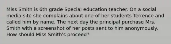 Miss Smith is 6th grade Special education teacher. On a social media site she complains about one of her students Terrence and called him by name. The next day the principal purchase Mrs. Smith with a screenshot of her posts sent to him anonymously. How should Miss Smith's proceed?