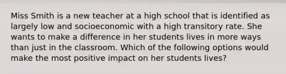 Miss Smith is a new teacher at a high school that is identified as largely low and socioeconomic with a high transitory rate. She wants to make a difference in her students lives in more ways than just in the classroom. Which of the following options would make the most positive impact on her students lives?