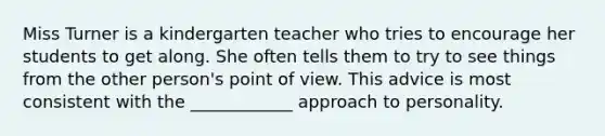 Miss Turner is a kindergarten teacher who tries to encourage her students to get along. She often tells them to try to see things from the other person's point of view. This advice is most consistent with the ____________ approach to personality.