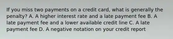 If you miss two payments on a credit card, what is generally the penalty? A. A higher interest rate and a late payment fee B. A late payment fee and a lower available credit line C. A late payment fee D. A negative notation on your credit report