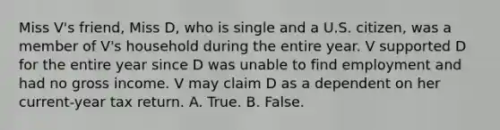 Miss V's friend, Miss D, who is single and a U.S. citizen, was a member of V's household during the entire year. V supported D for the entire year since D was unable to find employment and had no gross income. V may claim D as a dependent on her current-year tax return. A. True. B. False.