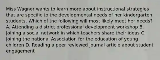 Miss Wagner wants to learn more about instructional strategies that are specific to the developmental needs of her kindergarten students. Which of the following will most likely meet her needs? A. Attending a district professional development workshop B. Joining a social network in which teachers share their ideas C. Joining the national Association for the education of young children D. Reading a peer reviewed journal article about student engagement