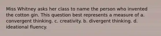 Miss Whitney asks her class to name the person who invented the cotton gin. This question best represents a measure of a. convergent thinking. c. creativity. b. divergent thinking. d. ideational fluency.