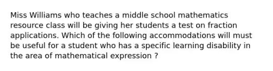 Miss Williams who teaches a middle school mathematics resource class will be giving her students a test on fraction applications. Which of the following accommodations will must be useful for a student who has a specific learning disability in the area of mathematical expression ?