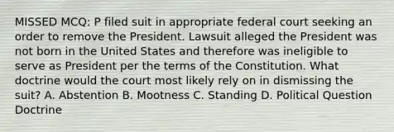 MISSED MCQ: P filed suit in appropriate federal court seeking an order to remove the President. Lawsuit alleged the President was not born in the United States and therefore was ineligible to serve as President per the terms of the Constitution. What doctrine would the court most likely rely on in dismissing the suit? A. Abstention B. Mootness C. Standing D. Political Question Doctrine