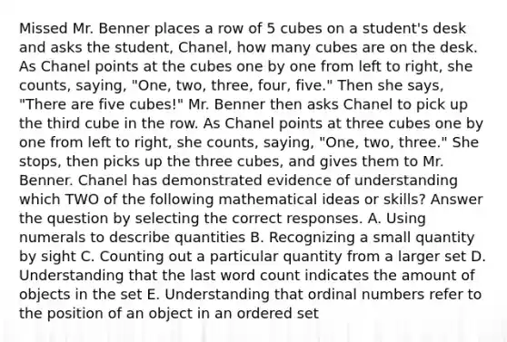 Missed Mr. Benner places a row of 5 cubes on a student's desk and asks the student, Chanel, how many cubes are on the desk. As Chanel points at the cubes one by one from left to right, she counts, saying, "One, two, three, four, five." Then she says, "There are five cubes!" Mr. Benner then asks Chanel to pick up the third cube in the row. As Chanel points at three cubes one by one from left to right, she counts, saying, "One, two, three." She stops, then picks up the three cubes, and gives them to Mr. Benner. Chanel has demonstrated evidence of understanding which TWO of the following mathematical ideas or skills? Answer the question by selecting the correct responses. A. Using numerals to describe quantities B. Recognizing a small quantity by sight C. Counting out a particular quantity from a larger set D. Understanding that the last word count indicates the amount of objects in the set E. Understanding that ordinal numbers refer to the position of an object in an ordered set