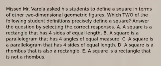 Missed Mr. Varela asked his students to define a square in terms of other two-dimensional geometric figures. Which TWO of the following student definitions precisely define a square? Answer the question by selecting the correct responses. A. A square is a rectangle that has 4 sides of equal length. B. A square is a parallelogram that has 4 angles of equal measure. C. A square is a parallelogram that has 4 sides of equal length. D. A square is a rhombus that is also a rectangle. E. A square is a rectangle that is not a rhombus.