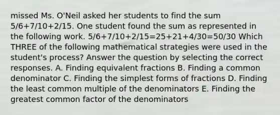 missed Ms. O'Neil asked her students to find the sum 5/6+7/10+2/15. One student found the sum as represented in the following work. 5/6+7/10+2/15=25+21+4/30=50/30 Which THREE of the following mathematical strategies were used in the student's process? Answer the question by selecting the correct responses. A. Finding equivalent fractions B. Finding a common denominator C. Finding the simplest forms of fractions D. Finding the least common multiple of the denominators E. Finding the greatest common factor of the denominators