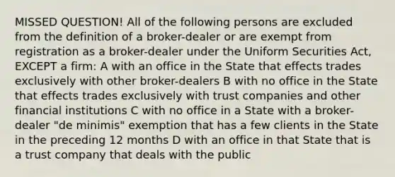 MISSED QUESTION! All of the following persons are excluded from the definition of a broker-dealer or are exempt from registration as a broker-dealer under the Uniform Securities Act, EXCEPT a firm: A with an office in the State that effects trades exclusively with other broker-dealers B with no office in the State that effects trades exclusively with trust companies and other financial institutions C with no office in a State with a broker-dealer "de minimis" exemption that has a few clients in the State in the preceding 12 months D with an office in that State that is a trust company that deals with the public