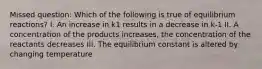 Missed question: Which of the following is true of equilibrium reactions? I. An increase in k1 results in a decrease in k-1 II. A concentration of the products increases, the concentration of the reactants decreases III. The equilibrium constant is altered by changing temperature